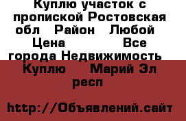 Куплю участок с пропиской.Ростовская обл › Район ­ Любой › Цена ­ 15 000 - Все города Недвижимость » Куплю   . Марий Эл респ.